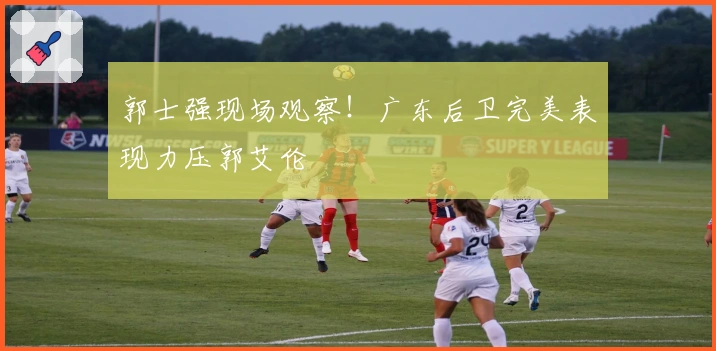 郭士强现场观察！广东后卫完美表现力压郭艾伦