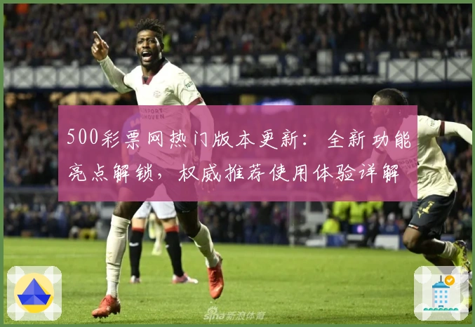 500彩票网热门版本更新：全新功能亮点解锁，权威推荐使用体验详解