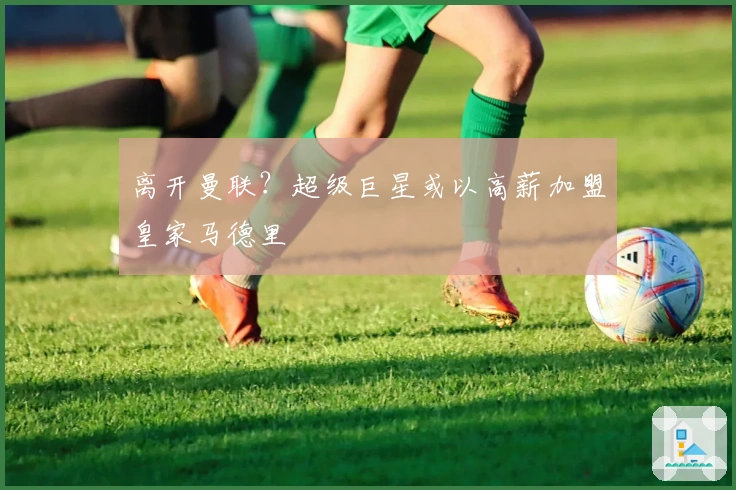 离开曼联？超级巨星或以高薪加盟皇家马德里