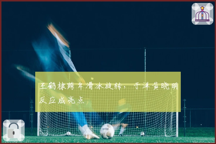 王鹤棣跨年滑冰旋转，于洋黄晓明反应成亮点