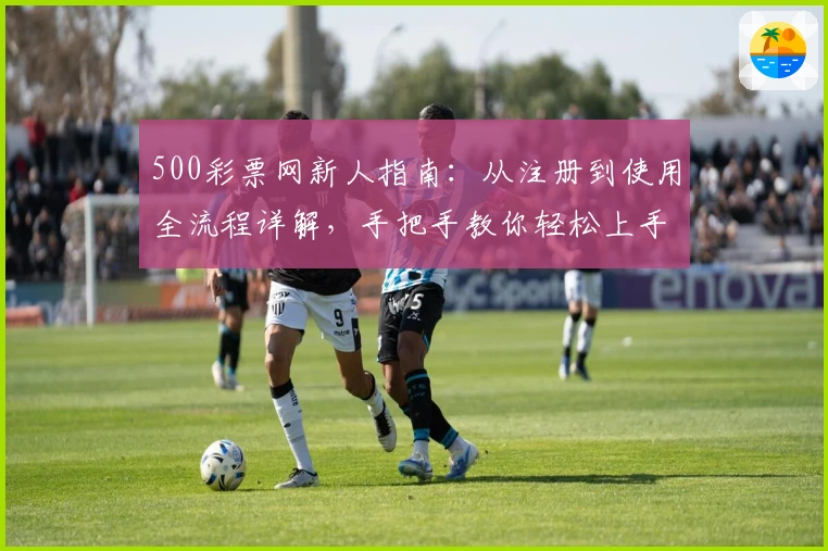 500彩票网新人指南:从注册到使用全流程详解,手把手教你轻松上手