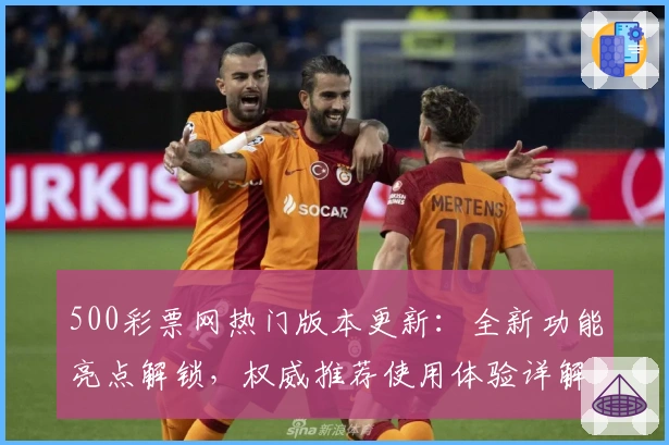 500彩票网热门版本更新：全新功能亮点解锁，权威推荐使用体验详解