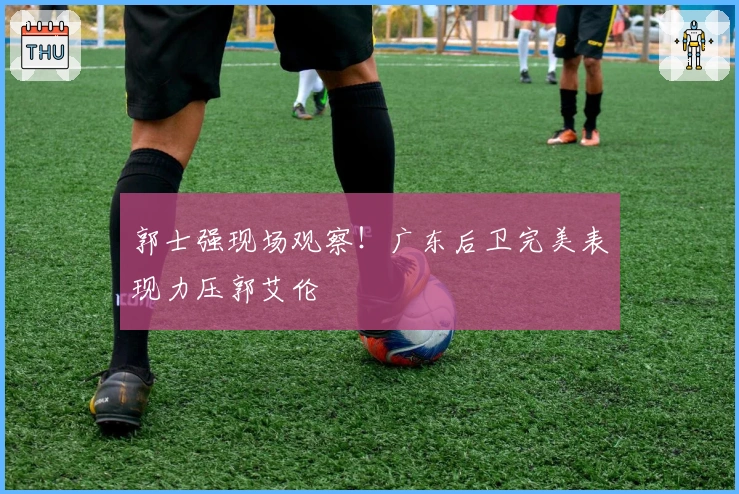 郭士强现场观察！广东后卫完美表现力压郭艾伦