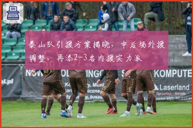 泰山队引援方案揭晓，中后场外援调整，再添2-3名内援实力派