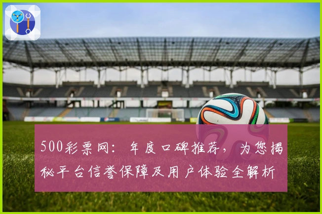 500彩票网：年度口碑推荐，为您揭秘平台信誉保障及用户体验全解析