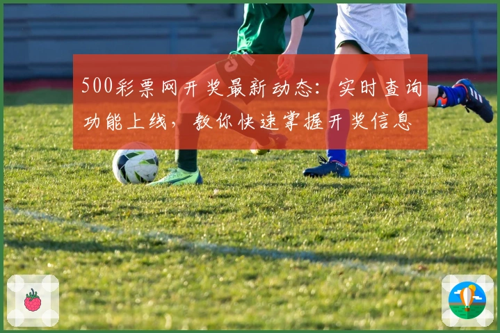 500彩票网开奖最新动态：实时查询功能上线，教你快速掌握开奖信息