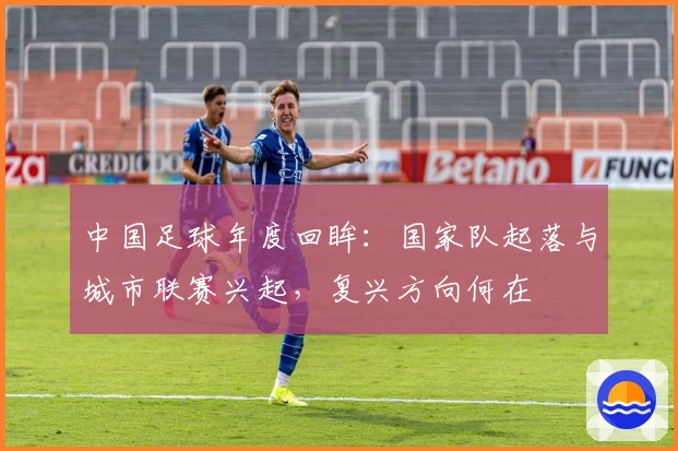 中国足球年度回眸：国家队起落与城市联赛兴起，复兴方向何在